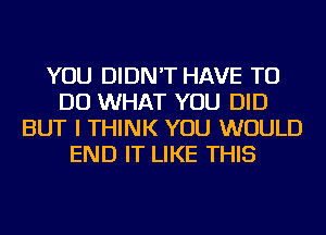 YOU DIDN'T HAVE TO
DO WHAT YOU DID
BUT I THINK YOU WOULD
END IT LIKE THIS
