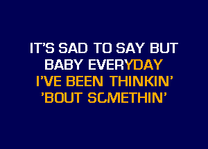 ITS SAD TO SAY BUT
BABY EVERYDAY
I'VE BEEN THINKIN'
'BOUT SCMETHIN'