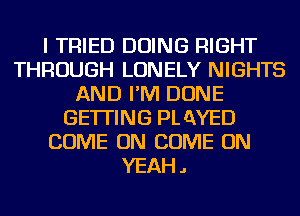 I TRIED DOING RIGHT
THROUGH LONELY NIGHTS
AND I'M DONE
GETTING PL QYED
COME ON COME ON
YEAH.