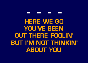 HERE WE GO
YOU'VE BEEN
OUT THERE FOULIN'
BUT I'M NOT THINKIN'
ABOUT YOU