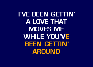 I'VE BEEN GETTIN'
A LOVE THAT
MOVES ME

WHILE YOU'VE
BEEN GETTIN'
AROUND