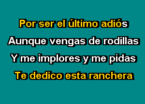 Por ser el ultimo adids
Aunque vengas de rodillas
Y me implores y me pidas

Te dedico esta ranchera