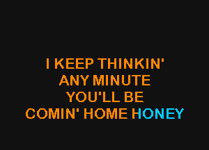 I KEEP THINKIN'

ANY MINUTE
YOU'LL BE
COMIN' HOME HONEY