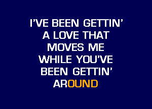I'VE BEEN GETTIN'
A LOVE THAT
MOVES ME

WHILE YOU'VE
BEEN GETTIN'
AROUND