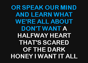OR SPEAK OUR MIND
AND LEARN WHAT
WE'RE ALL ABOUT

DON'T WANT A
HALFWAY HEART
THAT'S SCARED

OF THE DARK
HONEY I WANT IT ALL