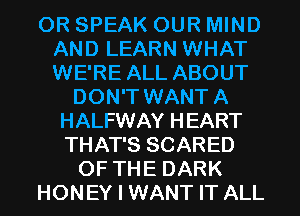 OR SPEAK OUR MIND
AND LEARN WHAT
WE'RE ALL ABOUT

DON'T WANT A
HALFWAY HEART
THAT'S SCARED

OF THE DARK

HONEY I WANT IT ALL
