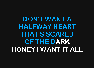 DON'T WANT A
HALFWAY HEART

THAT'S SCARED
OF THE DARK
HONEY I WANT IT ALL