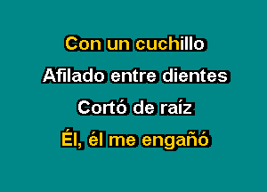 Con un cuchillo
Afllado entre dientes

Cortc') de raiz

El, (a! me engafu')