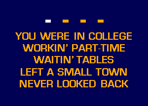 YOU WERE IN COLLEGE
WURKIN' PART-TIIVIE
WAITIN' TABLES
LEFT A SMALL TOWN
NEVER LOOKED BACK