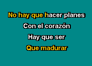 No hay que hacer planes

Con el corazdn
Hay que ser

Que madurar