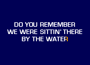 DO YOU REMEMBER
WE WERE SI'ITIN' THERE
BY THE WATER