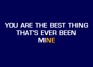 YOU ARE THE BEST THING
THAT'S EVER BEEN
MINE