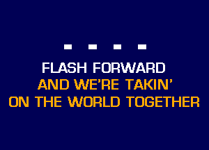 FLASH FORWARD
AND WE'RE TAKIN'

ON THE WORLD TOGETHER