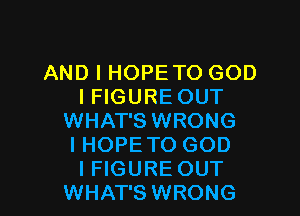AND I HOPE TO GOD
I FIGURE OUT

WHAT'S WRONG
I HOPETO GOD
IFIGURE OUT

WHAT'S WRONG
