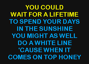 YOU COULD
WAIT FOR A LIFETIME
T0 SPEND YOUR DAYS

IN THESUNSHINE
YOU MIGHT AS WELL
D0 AWHITE LINE
'CAUSEWHEN IT
COMES ON TOP HONEY