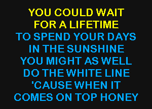 YOU COULD WAIT
FOR A LIFETIME
T0 SPEND YOUR DAYS
IN THESUNSHINE
YOU MIGHT AS WELL
D0 THEWHITE LINE
'CAUSEWHEN IT
COMES ON TOP HONEY