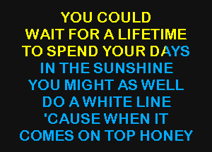 YOU COULD
WAIT FOR A LIFETIME
T0 SPEND YOUR DAYS

IN THESUNSHINE
YOU MIGHT AS WELL
D0 AWHITE LINE
'CAUSEWHEN IT
COMES ON TOP HONEY