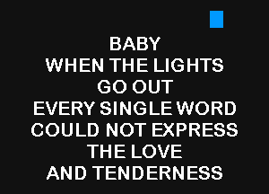 BABY
WHEN THE LIGHTS
GO OUT
EVERY SINGLE WORD
COULD NOT EXPRESS
THE LOVE
AND TENDERNESS