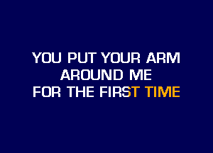 YOU PUT YOUR ARM
AROUND ME

FOR THE FIRST TIME