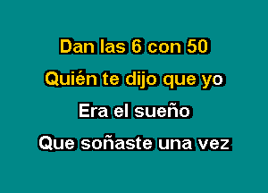 Dan las 6 con 50

Quic'an te dijo que yo

Era el suefm

Que sofiaste una vez