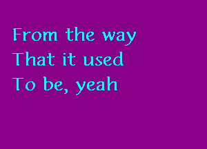 From the way
That it used

To be, yeah