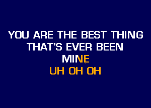 YOU ARE THE BEST THING
THAT'S EVER BEEN
MINE
UH OH OH