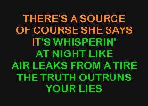 THERE'S ASOURCE
OF COURSE SHE SAYS
IT'S WHISPERIN'

AT NIGHT LIKE
AIR LEAKS FROM ATIRE

THE TRUTH OUTRUNS
YOUR LIES