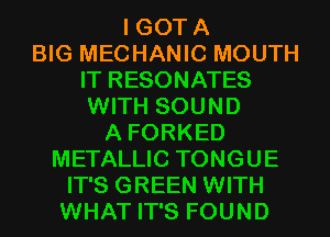 I GOTA
BIG MECHANIC MOUTH
IT RESONATES
WITH SOUND
A FORKED
METALLIC TONGUE
IT'S GREEN WITH

WHAT IT'S FOUND