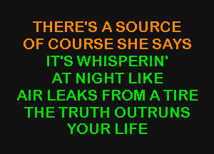 THERE'S ASOURCE
OF COURSE SHE SAYS
IT'S WHISPERIN'

AT NIGHT LIKE
AIR LEAKS FROM ATIRE

THE TRUTH OUTRUNS
YOUR LIFE