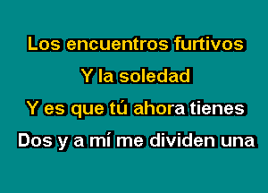 Los encuentros furtivos
Y la soledad
Y es que tl'J ahora tienes

Dos y a mi me dividen una