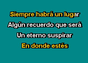 Siempre habra un lugar

Algt'm recuerdo que sera

Un eterno suspirar

En donde estc'es