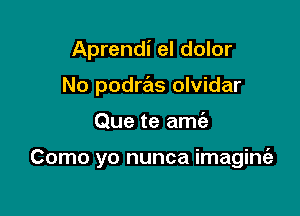 Aprendi el dolor
No podras olvidar

Que te amt'e

Como yo nunca imaginie