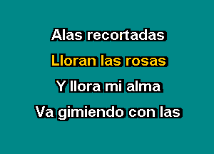 Alas recortadas
Lloran las rosas

Y llora mi alma

Va gimiendo con Ias