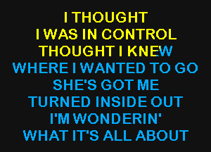 ITHOUGHT
IWAS IN CONTROL
THOUGHTI KNEW
WHERE I WANTED TO GO
SHE'S GOT ME
TURNED INSIDEOUT
I'M WONDERIN'
WHAT IT'S ALL ABOUT