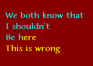 We both know that
I shouldn't

Be here
This is wrong