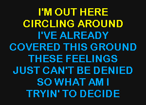 I'M OUT HERE
CIRCLING AROUND
I'VE ALREADY
COVERED THIS GROUND
THESE FEELINGS
JUST CAN'T BE DENIED
SO WHAT AM I
TRYIN'TO DECIDE