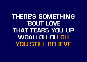 THERE'S SOMETHING
'BOUT LOVE
THAT TEARS YOU UP
WOAH OH OH OH
YOU STILL BELIEVE