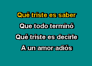 Qufe triste es saber

Que todo termini)

Quie triste es decirle

A un amor adibs