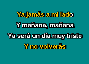 Ya jamas a mi lado

Y mafiana, maFIana

Ya sera un dia muy triste

Y no volveras