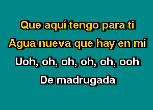 Que aqui tengo para ti

Agua nueva que hay en mi
Uoh,oh,oh,oh,oh,ooh

De madrugada