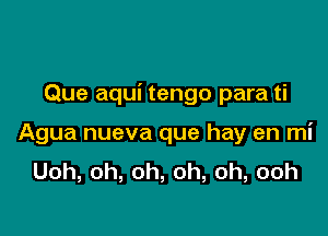 Que aqui tengo para ti

Agua nueva que hay en mi
Uoh,oh,oh,oh,oh,ooh