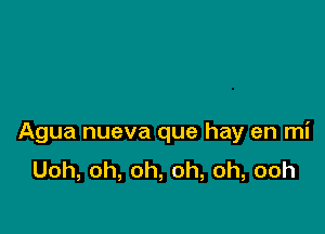 Agua nueva que hay en mi
Uoh,oh,oh,oh,oh,ooh