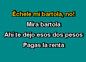 Echele mi bartola, no!

Mira bartola
Ahi te dejo esos dos pesos

Pagas Ia renta