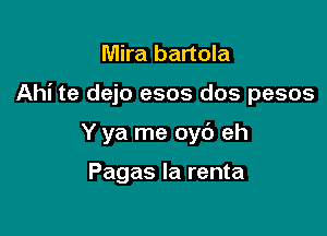 Mira bartola

Ahi te dejo esos dos pesos

Y ya me oyb eh

Pagas la renta