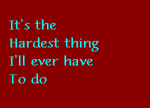 It's the
Hardest thing

I'll ever have
To do