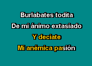 Burlabates todita
De mi animo extasiado

Y deciate

Mi aniemica pasidn