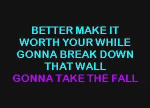 BETTER MAKE IT
WORTH YOUR WHILE

GONNA BREAK DOWN
THAT WALL
