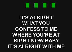 IT'S ALRIGHT
WHAT YOU
CONFESS TO ME
WHEREYOU'RE AT
RIGHT NOW BABY
IT'S ALRIGHTWITH ME