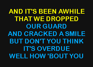 AND IT'S BEEN AWHILE
THATWE DROPPED
OUR GUARD
AND CRACKED A SMILE
BUT DON'T YOU THINK
IT'S OVERDUE
WELL HOW 'BOUT YOU