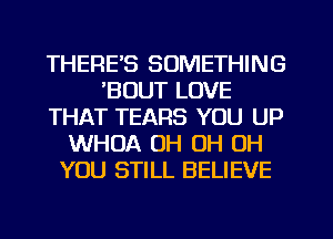 THERE'S SOMETHING
'BOUT LOVE
THAT TEARS YOU UP
WHOA OH OH OH
YOU STILL BELIEVE